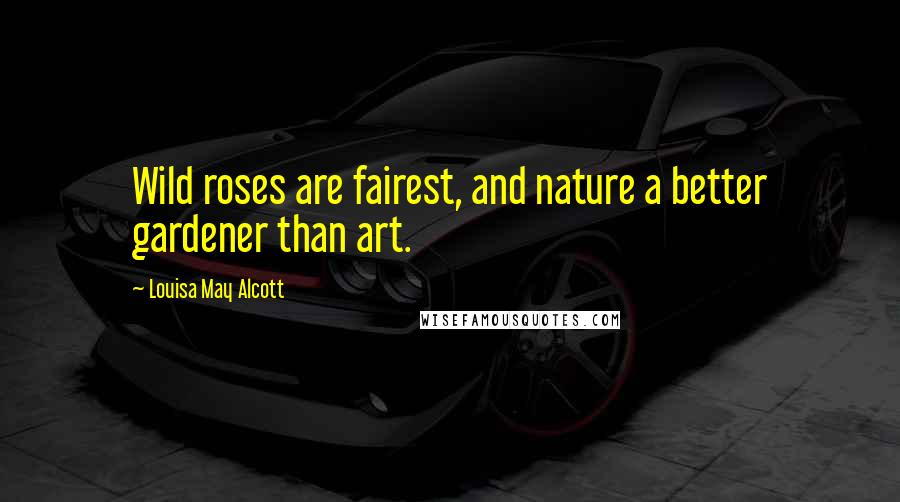 Louisa May Alcott Quotes: Wild roses are fairest, and nature a better gardener than art.