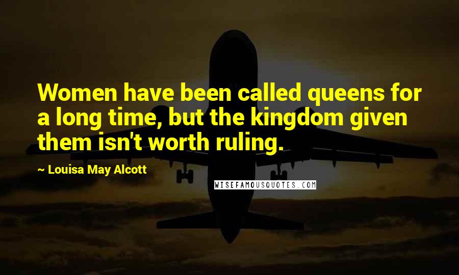 Louisa May Alcott Quotes: Women have been called queens for a long time, but the kingdom given them isn't worth ruling.