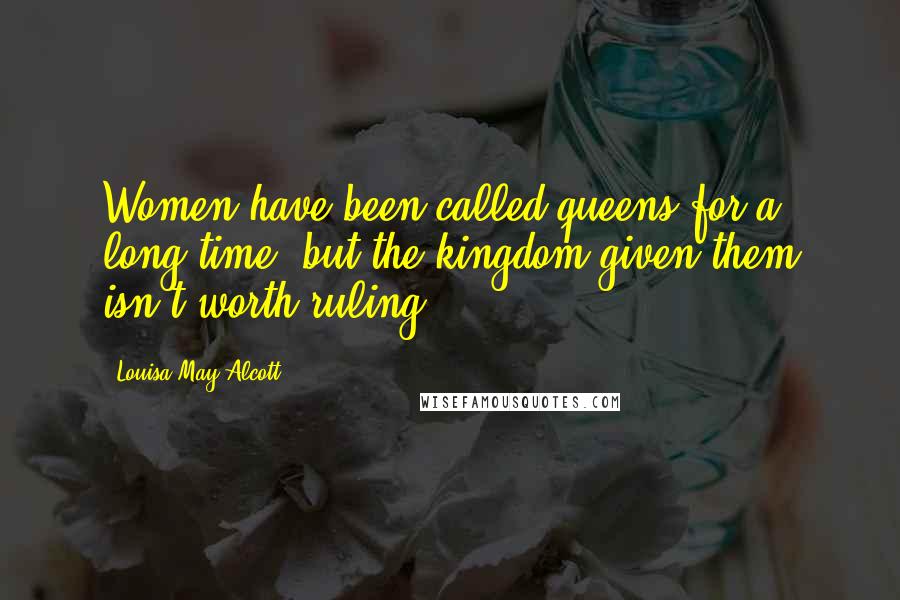 Louisa May Alcott Quotes: Women have been called queens for a long time, but the kingdom given them isn't worth ruling.