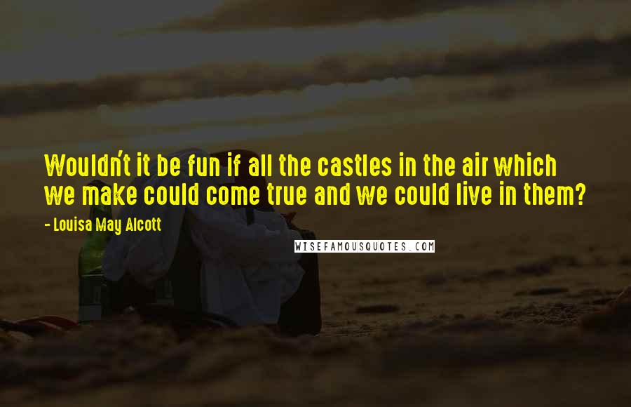 Louisa May Alcott Quotes: Wouldn't it be fun if all the castles in the air which we make could come true and we could live in them?