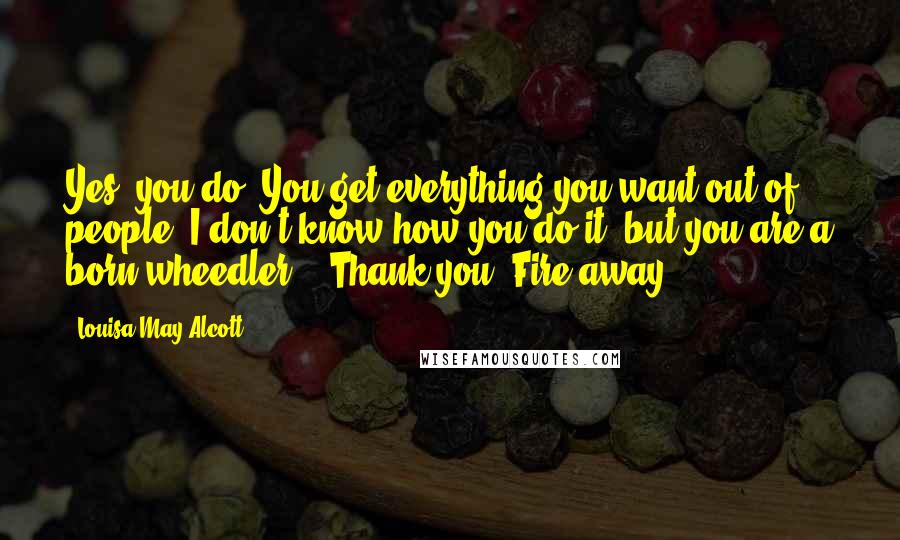 Louisa May Alcott Quotes: Yes, you do. You get everything you want out of people. I don't know how you do it, but you are a born wheedler." "Thank you. Fire away.