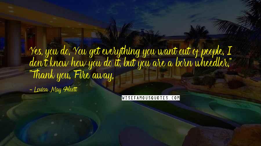 Louisa May Alcott Quotes: Yes, you do. You get everything you want out of people. I don't know how you do it, but you are a born wheedler." "Thank you. Fire away.