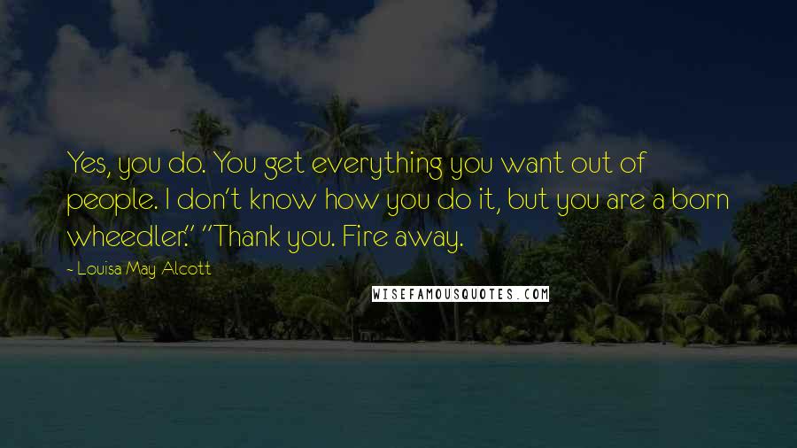 Louisa May Alcott Quotes: Yes, you do. You get everything you want out of people. I don't know how you do it, but you are a born wheedler." "Thank you. Fire away.