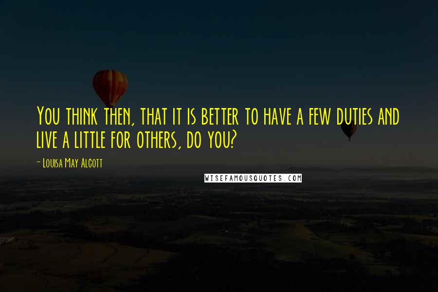 Louisa May Alcott Quotes: You think then, that it is better to have a few duties and live a little for others, do you?