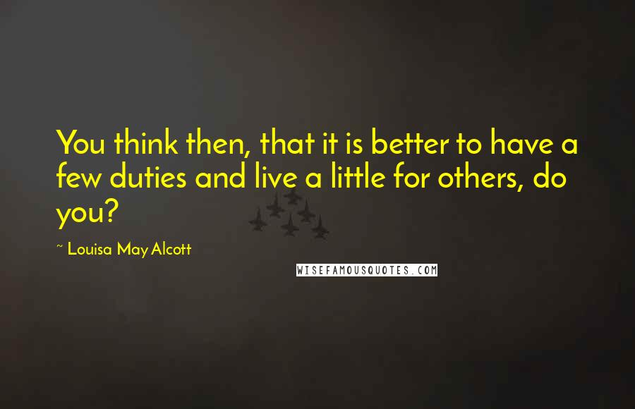 Louisa May Alcott Quotes: You think then, that it is better to have a few duties and live a little for others, do you?