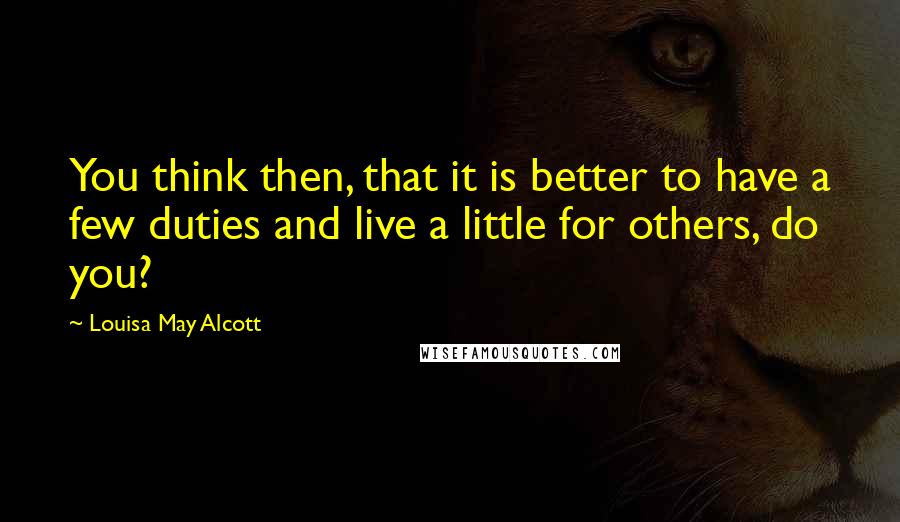 Louisa May Alcott Quotes: You think then, that it is better to have a few duties and live a little for others, do you?