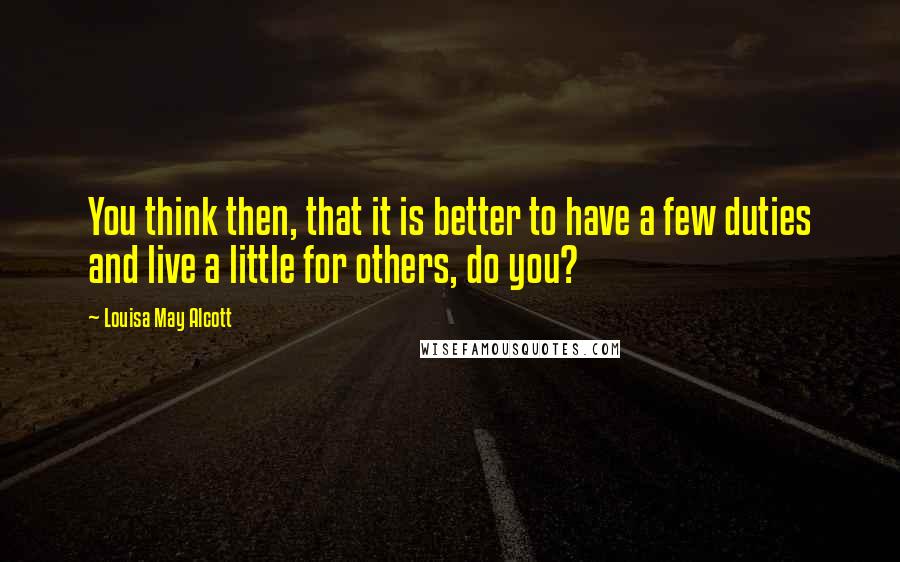 Louisa May Alcott Quotes: You think then, that it is better to have a few duties and live a little for others, do you?