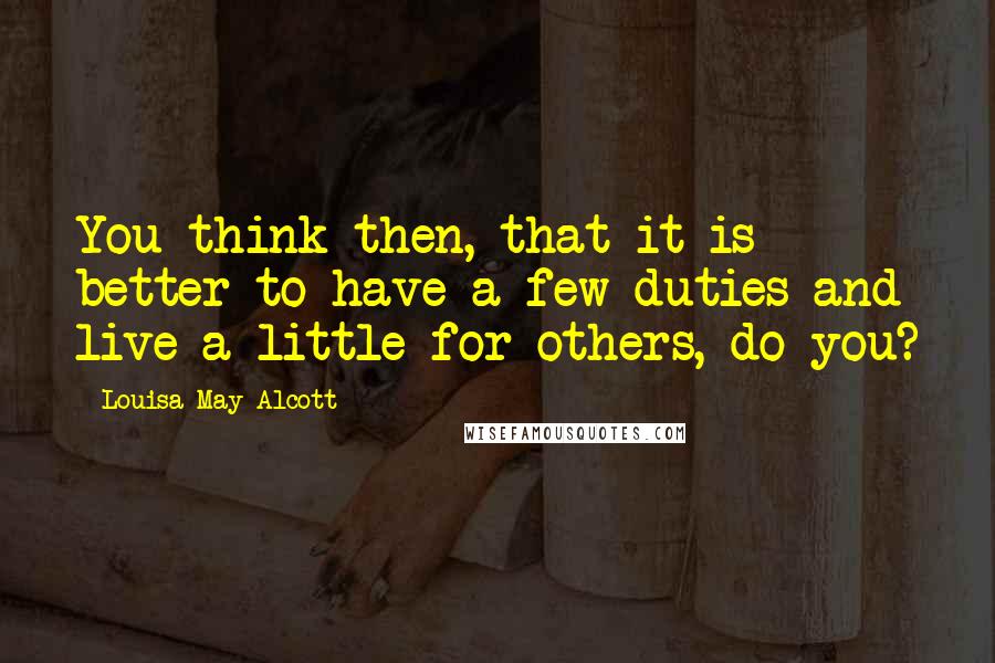 Louisa May Alcott Quotes: You think then, that it is better to have a few duties and live a little for others, do you?