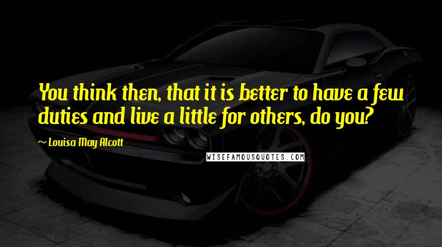 Louisa May Alcott Quotes: You think then, that it is better to have a few duties and live a little for others, do you?