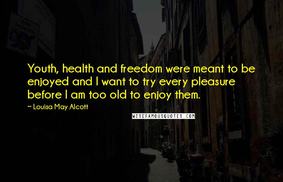 Louisa May Alcott Quotes: Youth, health and freedom were meant to be enjoyed and I want to try every pleasure before I am too old to enjoy them.