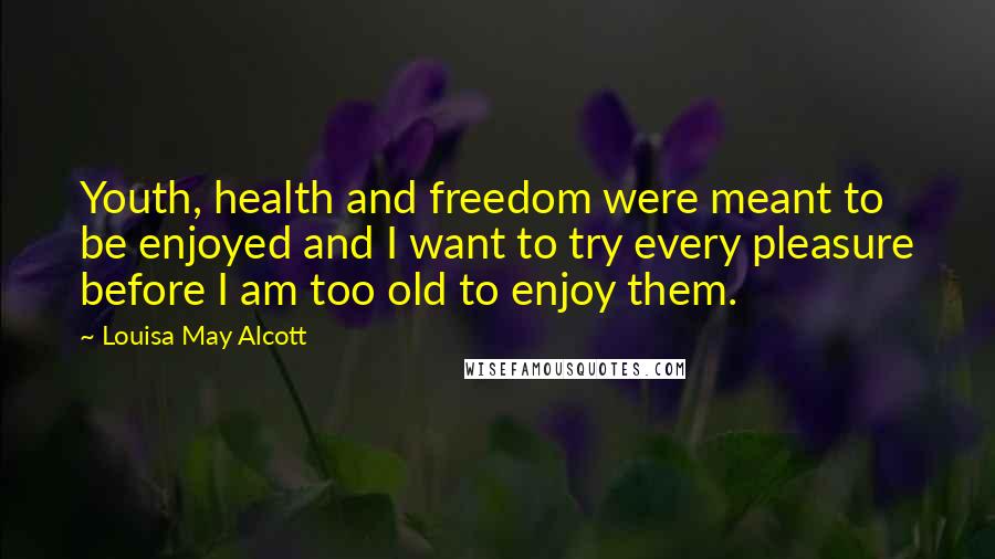 Louisa May Alcott Quotes: Youth, health and freedom were meant to be enjoyed and I want to try every pleasure before I am too old to enjoy them.