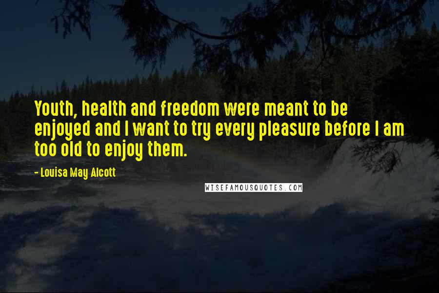 Louisa May Alcott Quotes: Youth, health and freedom were meant to be enjoyed and I want to try every pleasure before I am too old to enjoy them.