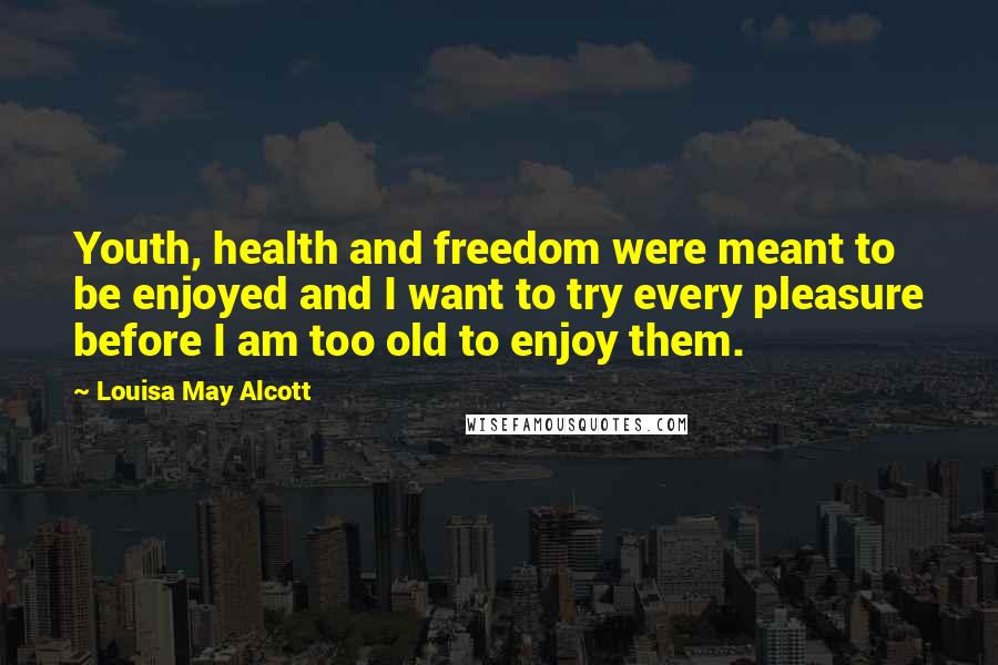Louisa May Alcott Quotes: Youth, health and freedom were meant to be enjoyed and I want to try every pleasure before I am too old to enjoy them.