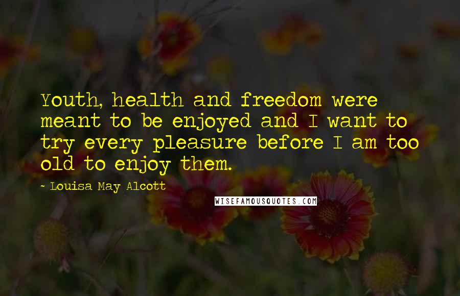 Louisa May Alcott Quotes: Youth, health and freedom were meant to be enjoyed and I want to try every pleasure before I am too old to enjoy them.