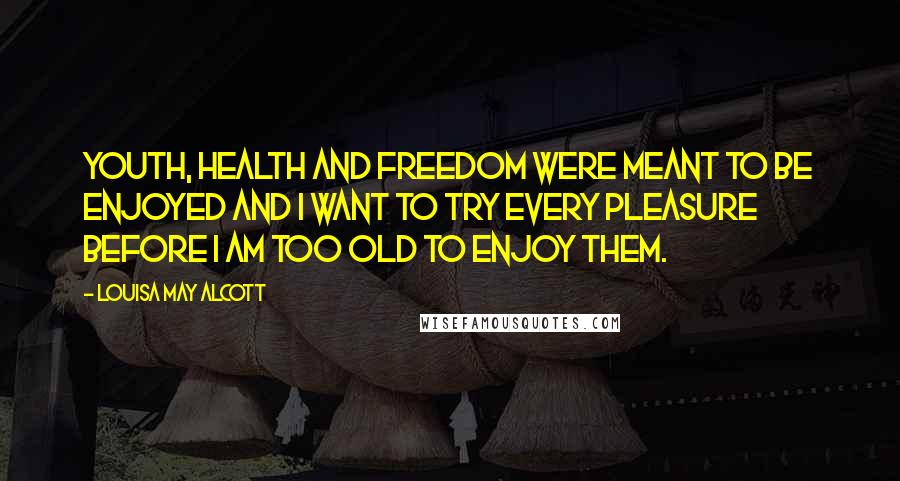 Louisa May Alcott Quotes: Youth, health and freedom were meant to be enjoyed and I want to try every pleasure before I am too old to enjoy them.