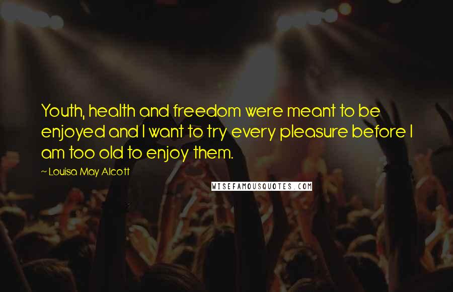 Louisa May Alcott Quotes: Youth, health and freedom were meant to be enjoyed and I want to try every pleasure before I am too old to enjoy them.