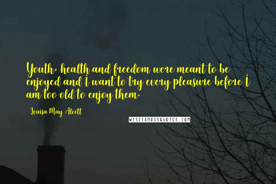 Louisa May Alcott Quotes: Youth, health and freedom were meant to be enjoyed and I want to try every pleasure before I am too old to enjoy them.