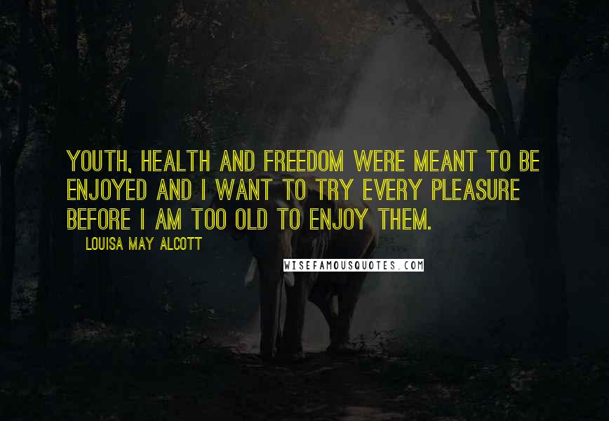 Louisa May Alcott Quotes: Youth, health and freedom were meant to be enjoyed and I want to try every pleasure before I am too old to enjoy them.