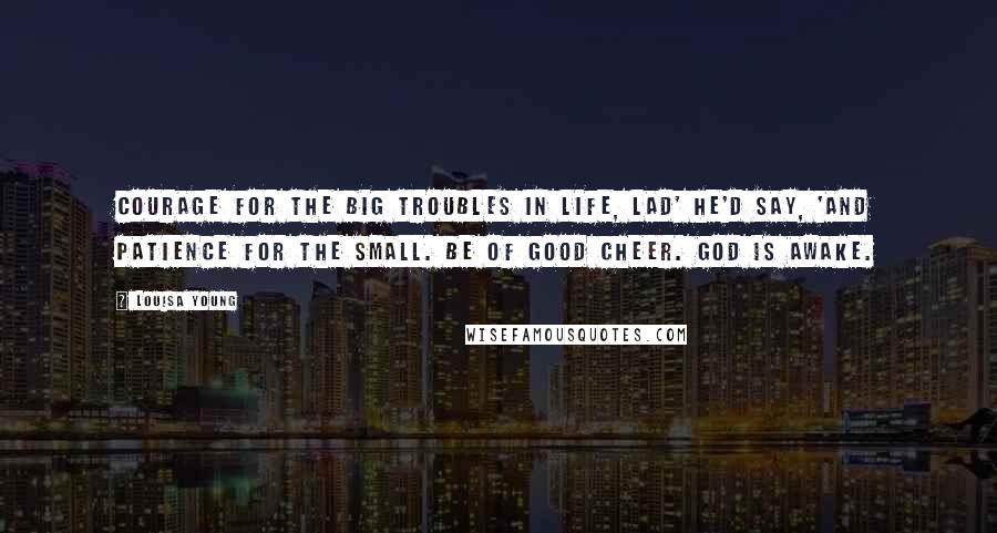 Louisa Young Quotes: Courage for the big troubles in life, lad' he'd say, 'and patience for the small. Be of good cheer. God is awake.