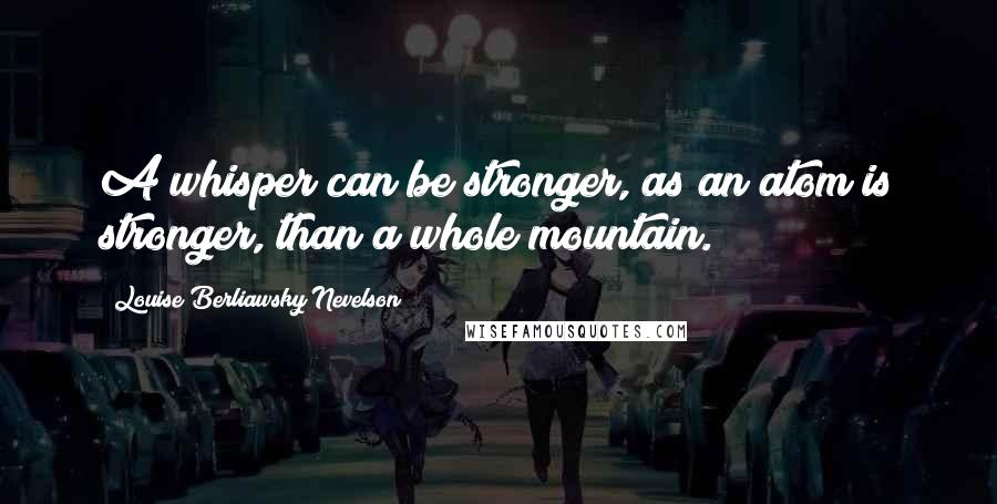 Louise Berliawsky Nevelson Quotes: A whisper can be stronger, as an atom is stronger, than a whole mountain.