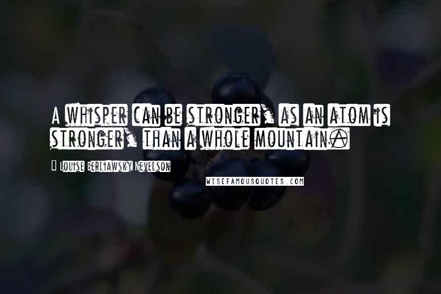 Louise Berliawsky Nevelson Quotes: A whisper can be stronger, as an atom is stronger, than a whole mountain.