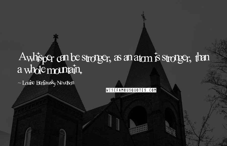 Louise Berliawsky Nevelson Quotes: A whisper can be stronger, as an atom is stronger, than a whole mountain.