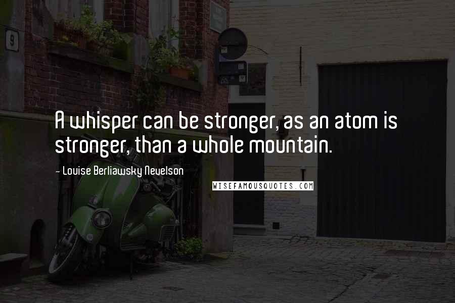 Louise Berliawsky Nevelson Quotes: A whisper can be stronger, as an atom is stronger, than a whole mountain.