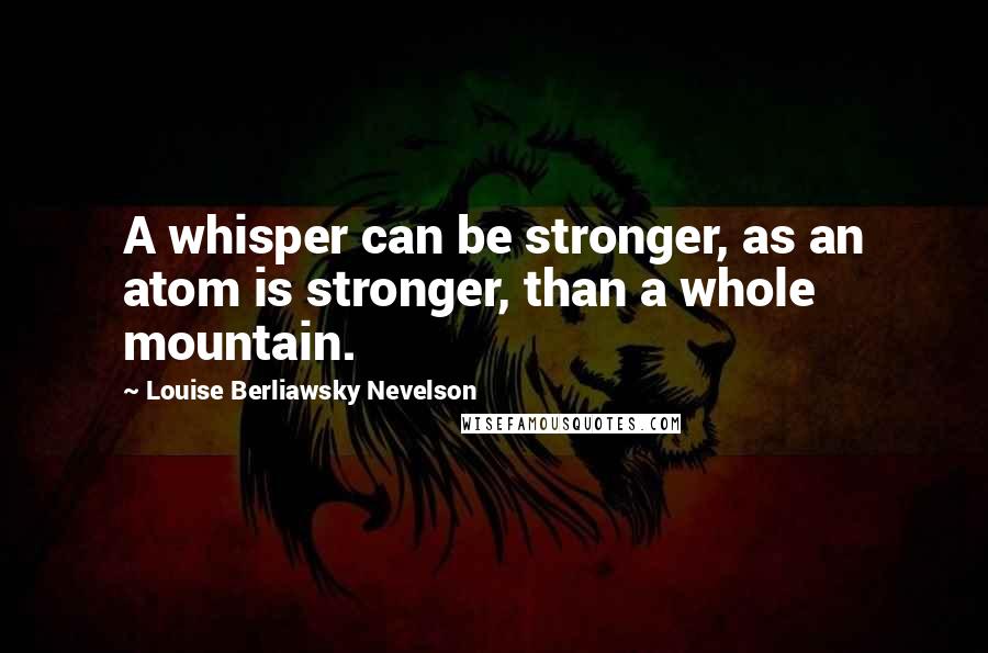 Louise Berliawsky Nevelson Quotes: A whisper can be stronger, as an atom is stronger, than a whole mountain.