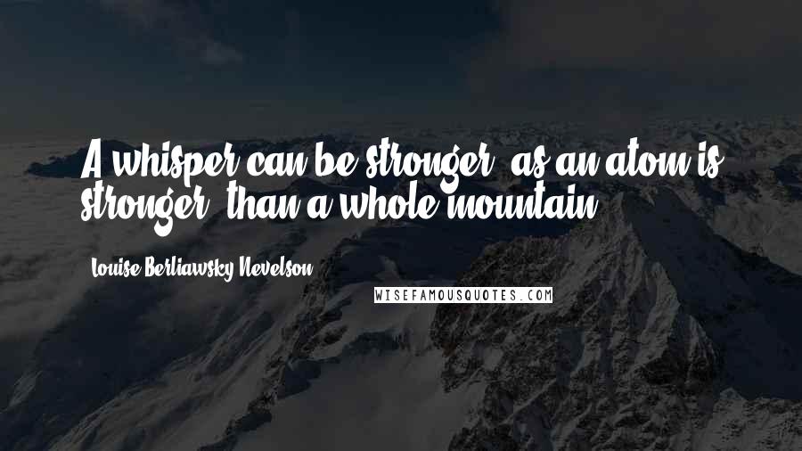 Louise Berliawsky Nevelson Quotes: A whisper can be stronger, as an atom is stronger, than a whole mountain.