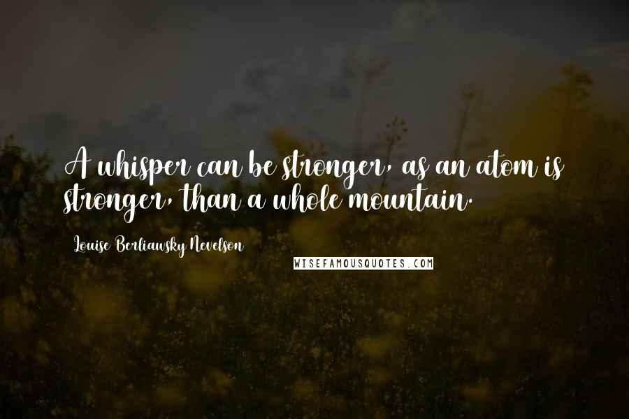 Louise Berliawsky Nevelson Quotes: A whisper can be stronger, as an atom is stronger, than a whole mountain.