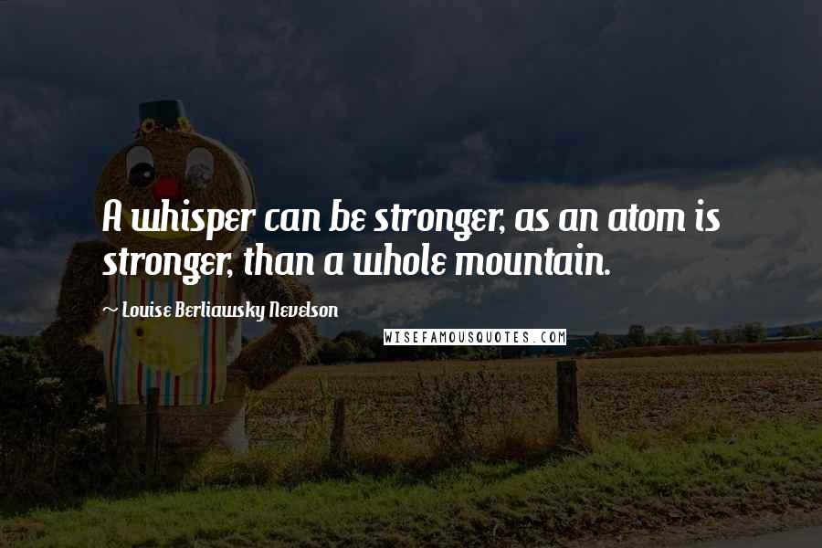 Louise Berliawsky Nevelson Quotes: A whisper can be stronger, as an atom is stronger, than a whole mountain.