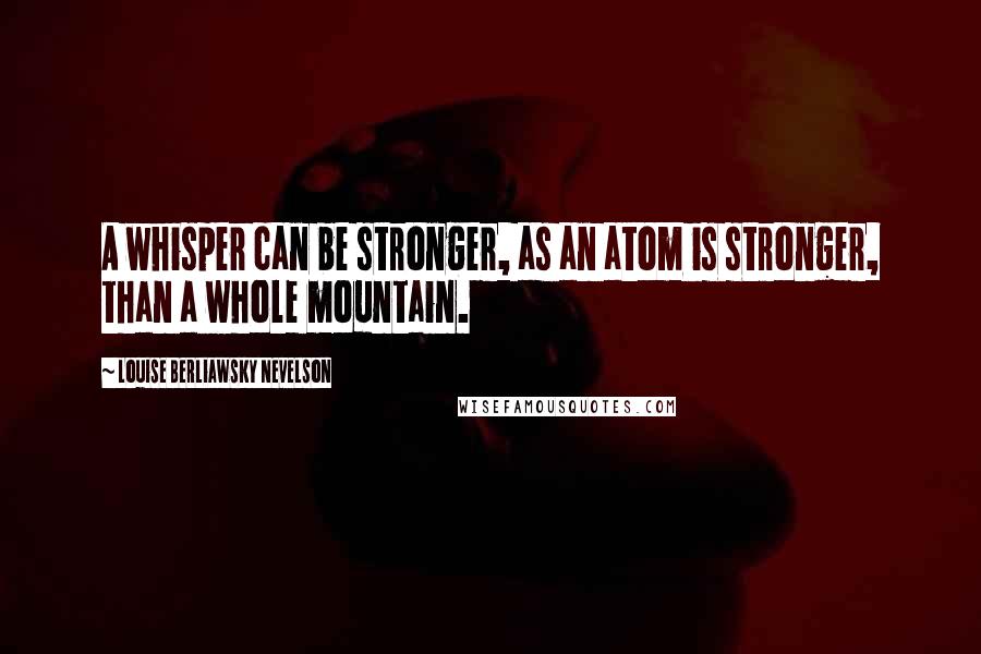 Louise Berliawsky Nevelson Quotes: A whisper can be stronger, as an atom is stronger, than a whole mountain.