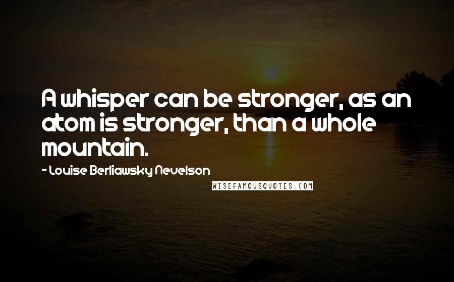 Louise Berliawsky Nevelson Quotes: A whisper can be stronger, as an atom is stronger, than a whole mountain.