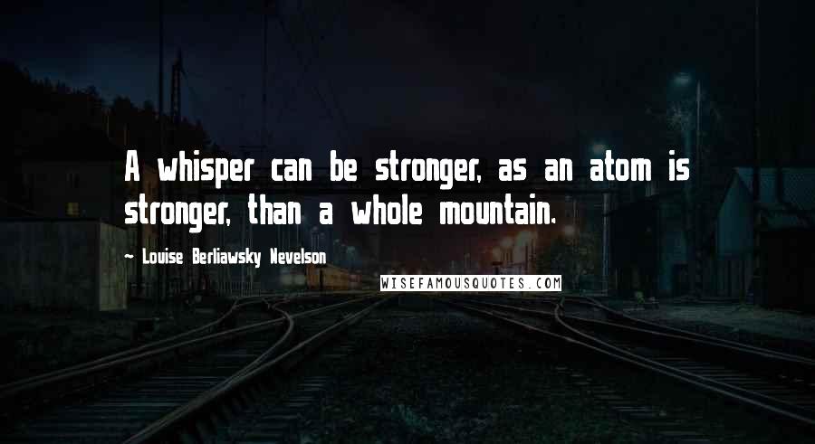 Louise Berliawsky Nevelson Quotes: A whisper can be stronger, as an atom is stronger, than a whole mountain.