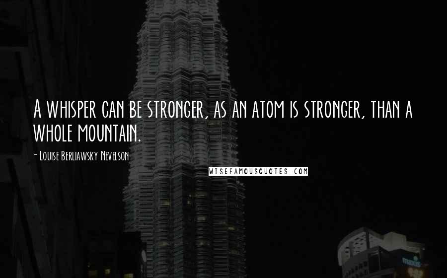 Louise Berliawsky Nevelson Quotes: A whisper can be stronger, as an atom is stronger, than a whole mountain.