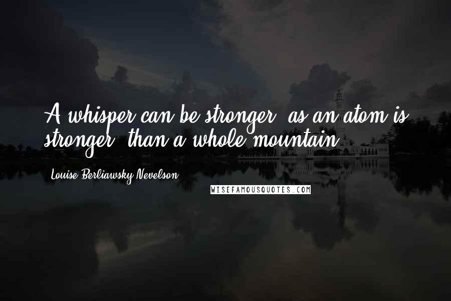 Louise Berliawsky Nevelson Quotes: A whisper can be stronger, as an atom is stronger, than a whole mountain.