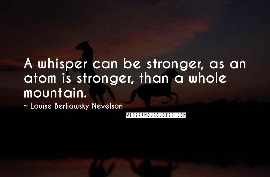 Louise Berliawsky Nevelson Quotes: A whisper can be stronger, as an atom is stronger, than a whole mountain.