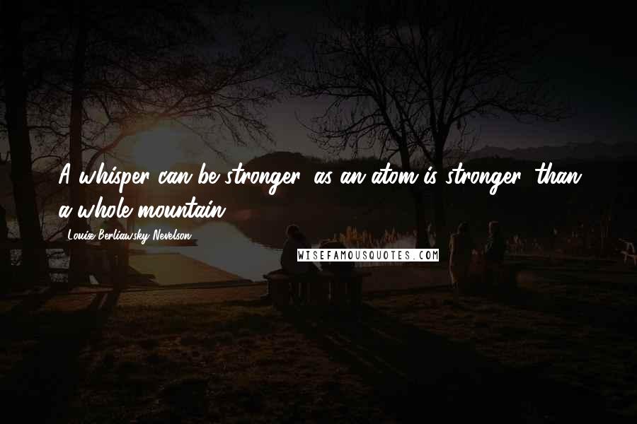 Louise Berliawsky Nevelson Quotes: A whisper can be stronger, as an atom is stronger, than a whole mountain.