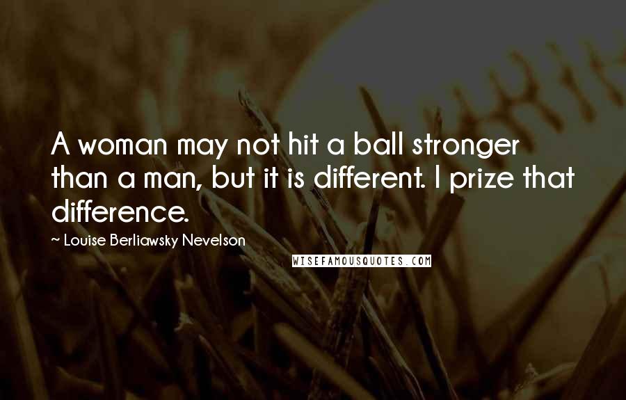 Louise Berliawsky Nevelson Quotes: A woman may not hit a ball stronger than a man, but it is different. I prize that difference.