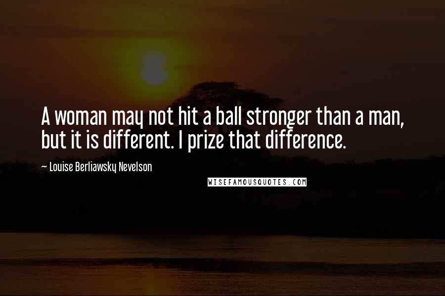 Louise Berliawsky Nevelson Quotes: A woman may not hit a ball stronger than a man, but it is different. I prize that difference.