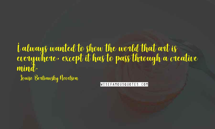 Louise Berliawsky Nevelson Quotes: I always wanted to show the world that art is everywhere, except it has to pass through a creative mind.