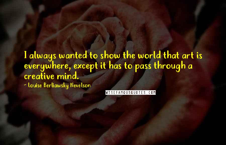 Louise Berliawsky Nevelson Quotes: I always wanted to show the world that art is everywhere, except it has to pass through a creative mind.