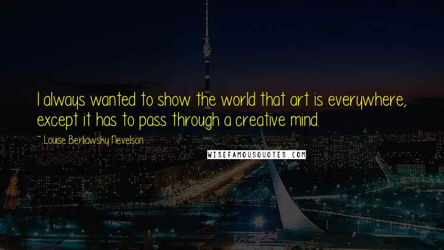 Louise Berliawsky Nevelson Quotes: I always wanted to show the world that art is everywhere, except it has to pass through a creative mind.