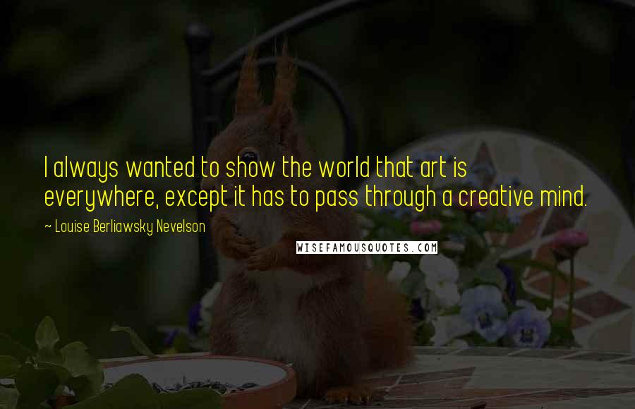 Louise Berliawsky Nevelson Quotes: I always wanted to show the world that art is everywhere, except it has to pass through a creative mind.