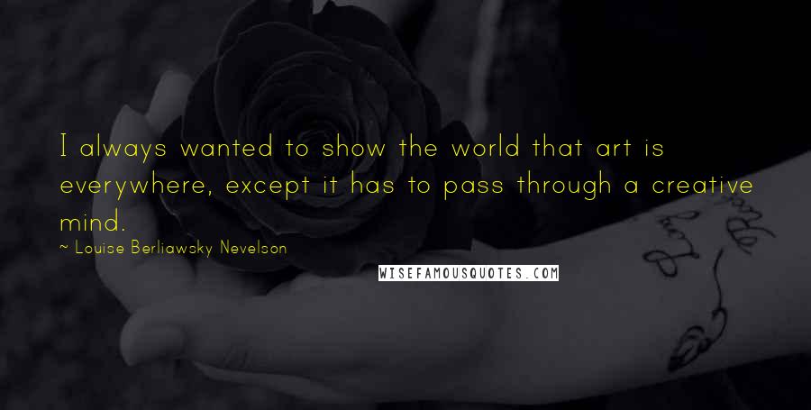 Louise Berliawsky Nevelson Quotes: I always wanted to show the world that art is everywhere, except it has to pass through a creative mind.