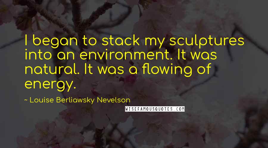 Louise Berliawsky Nevelson Quotes: I began to stack my sculptures into an environment. It was natural. It was a flowing of energy.