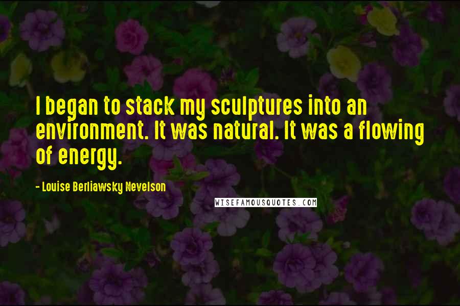 Louise Berliawsky Nevelson Quotes: I began to stack my sculptures into an environment. It was natural. It was a flowing of energy.