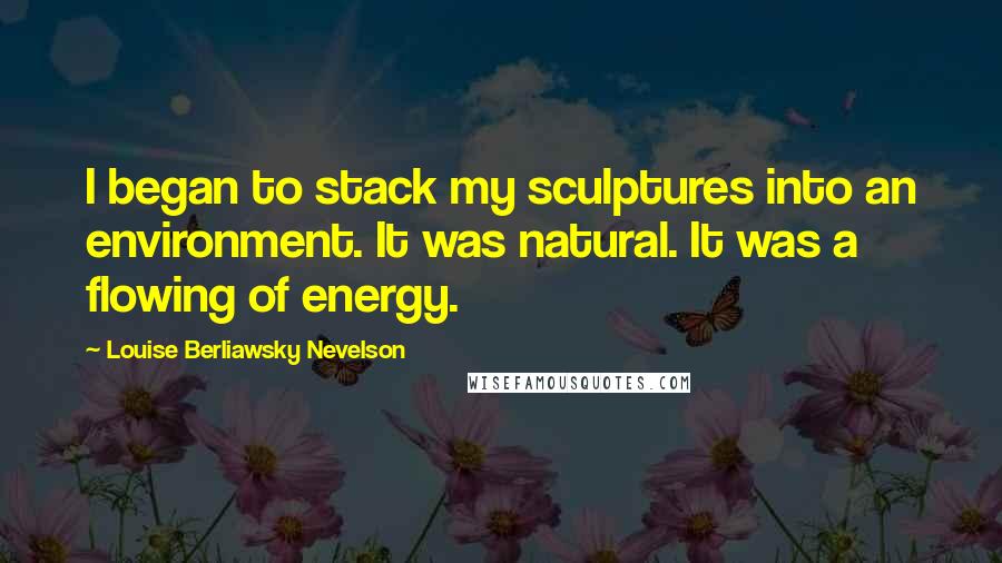 Louise Berliawsky Nevelson Quotes: I began to stack my sculptures into an environment. It was natural. It was a flowing of energy.