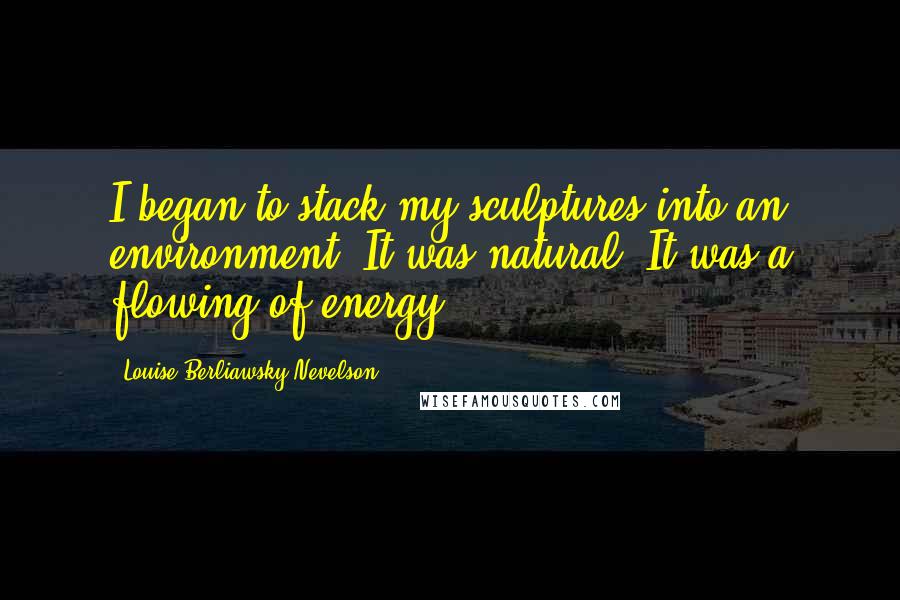 Louise Berliawsky Nevelson Quotes: I began to stack my sculptures into an environment. It was natural. It was a flowing of energy.