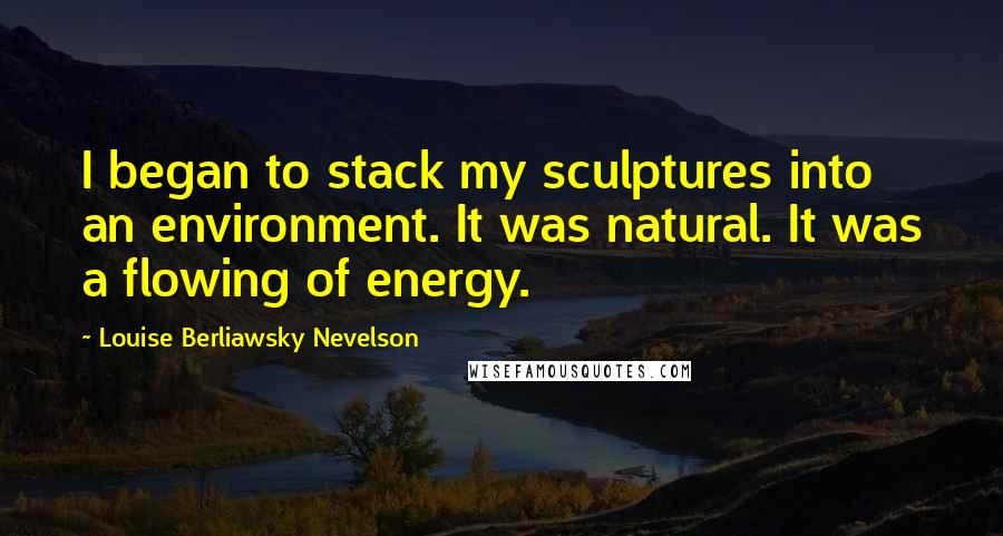 Louise Berliawsky Nevelson Quotes: I began to stack my sculptures into an environment. It was natural. It was a flowing of energy.